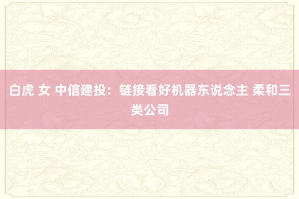 白虎 女 中信建投：链接看好机器东说念主 柔和三类公司