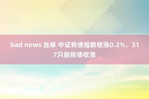 bad news 丝袜 中证转债指数收涨0.2%，317只能转债收涨